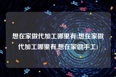 想在家做代加工哪里有(想在家做代加工哪里有,想在家做手工)
