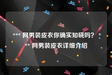  *** 网男装皮衣你确实知晓吗？ *** 网男装皮衣详细介绍