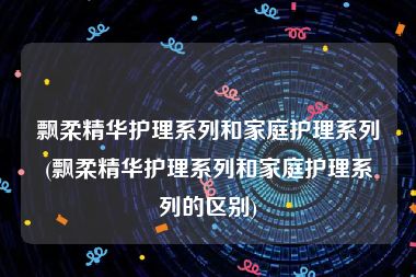 飘柔精华护理系列和家庭护理系列(飘柔精华护理系列和家庭护理系列的区别)