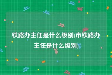 铁路办主任是什么级别(市铁路办主任是什么级别)