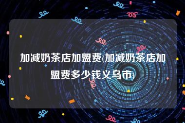 加减奶茶店加盟费(加减奶茶店加盟费多少钱义乌市)