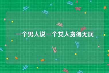 一个男人说一个女人贪得无厌