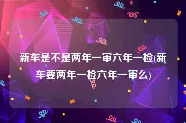 新车是不是两年一审六年一检(新车要两年一检六年一审么)