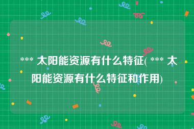  *** 太阳能资源有什么特征( *** 太阳能资源有什么特征和作用)