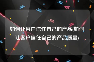 如何让客户信任自己的产品(如何让客户信任自己的产品质量)
