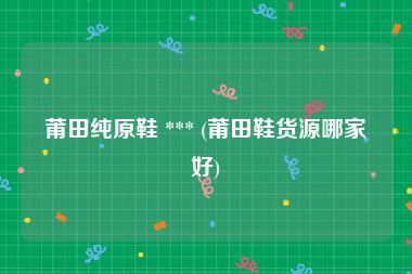 莆田纯原鞋 *** (莆田鞋货源哪家好)