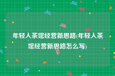 年轻人茶馆经营新思路(年轻人茶馆经营新思路怎么写)