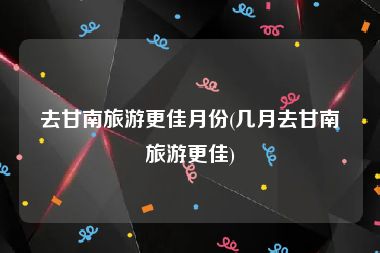 去甘南旅游更佳月份(几月去甘南旅游更佳)