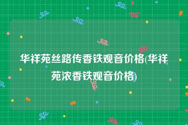 华祥苑丝路传香铁观音价格(华祥苑浓香铁观音价格)
