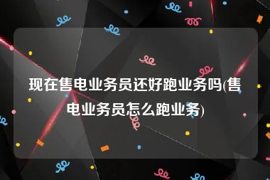 现在售电业务员还好跑业务吗(售电业务员怎么跑业务)