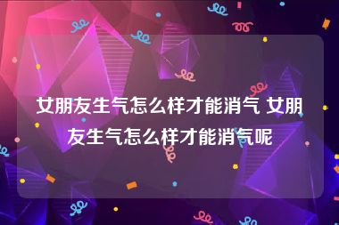 女朋友生气怎么样才能消气 女朋友生气怎么样才能消气呢
