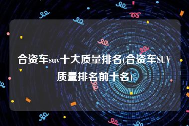 合资车suv十大质量排名(合资车SUV质量排名前十名)