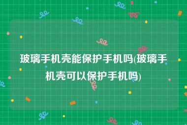 玻璃手机壳能保护手机吗(玻璃手机壳可以保护手机吗)