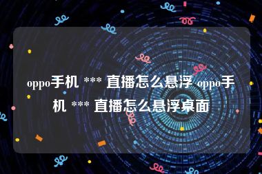 oppo手机 *** 直播怎么悬浮 oppo手机 *** 直播怎么悬浮桌面
