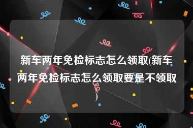 新车两年免检标志怎么领取(新车两年免检标志怎么领取要是不领取)