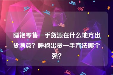 睡袍零售一手货源在什么地方出货满意？睡袍出货一手方法哪个强？
