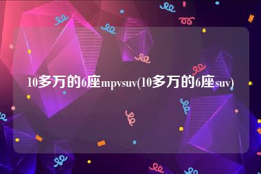 10多万的6座mpvsuv(10多万的6座suv)