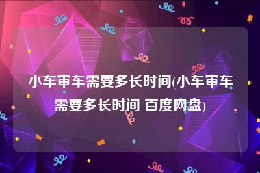 小车审车需要多长时间(小车审车需要多长时间 百度网盘)
