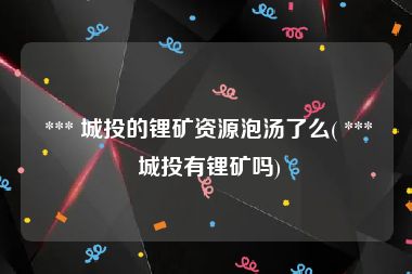  *** 城投的锂矿资源泡汤了么( *** 城投有锂矿吗)