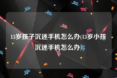 13岁孩子沉迷手机怎么办(13岁小孩沉迷手机怎么办)