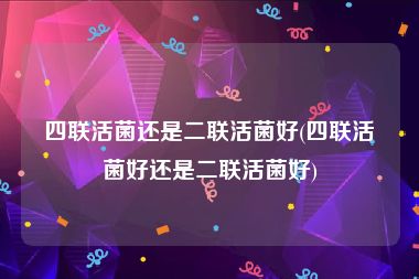 四联活菌还是二联活菌好(四联活菌好还是二联活菌好)