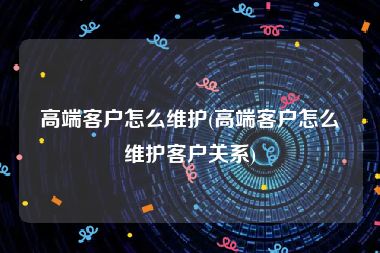 高端客户怎么维护(高端客户怎么维护客户关系)