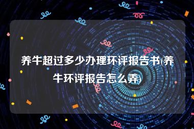 养牛超过多少办理环评报告书(养牛环评报告怎么弄)