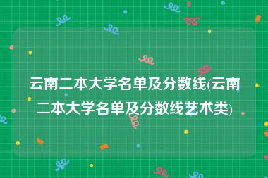 云南二本大学名单及分数线(云南二本大学名单及分数线艺术类)