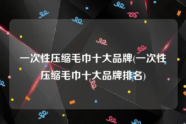 一次性压缩毛巾十大品牌(一次性压缩毛巾十大品牌排名)