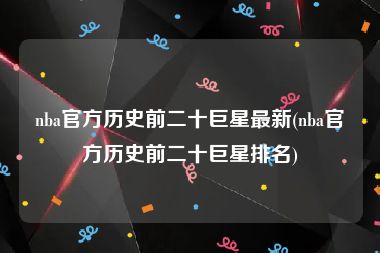 nba官方历史前二十巨星最新(nba官方历史前二十巨星排名)