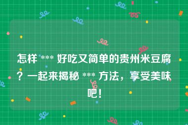 怎样 *** 好吃又简单的贵州米豆腐？一起来揭秘 *** 方法，享受美味吧！