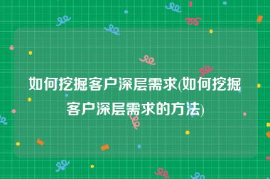 如何挖掘客户深层需求(如何挖掘客户深层需求的方法)