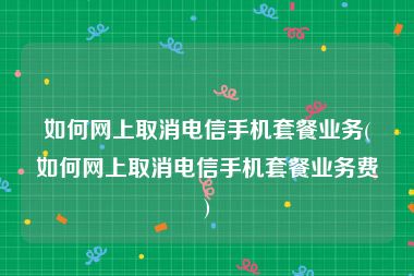 如何网上取消电信手机套餐业务(如何网上取消电信手机套餐业务费)