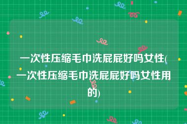 一次性压缩毛巾洗屁屁好吗女性(一次性压缩毛巾洗屁屁好吗女性用的)