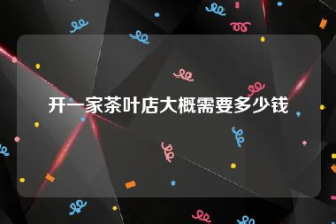 开一家茶叶店大概需要多少钱