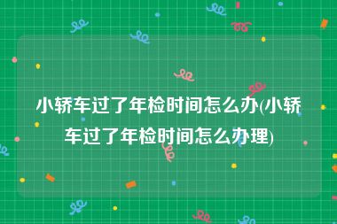 小轿车过了年检时间怎么办(小轿车过了年检时间怎么办理)
