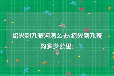 绍兴到九寨沟怎么去(绍兴到九寨沟多少公里)