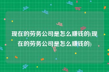 现在的劳务公司是怎么赚钱的(现在的劳务公司是怎么赚钱的)