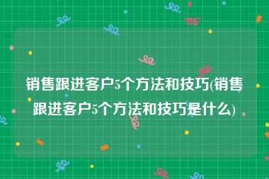 销售跟进客户5个方法和技巧(销售跟进客户5个方法和技巧是什么)