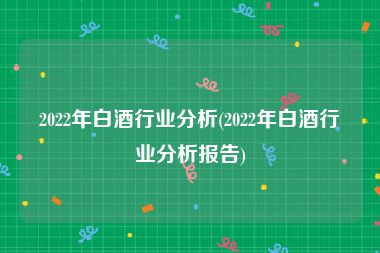 2022年白酒行业分析(2022年白酒行业分析报告)