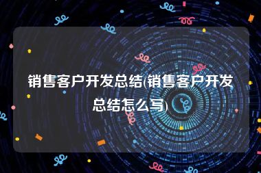 销售客户开发总结(销售客户开发总结怎么写)