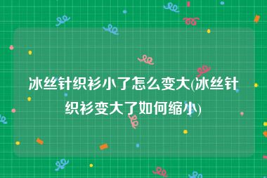 冰丝针织衫小了怎么变大(冰丝针织衫变大了如何缩小)