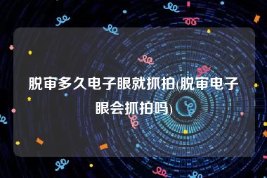 脱审多久电子眼就抓拍(脱审电子眼会抓拍吗)