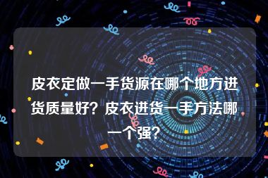 皮衣定做一手货源在哪个地方进货质量好？皮衣进货一手方法哪一个强？