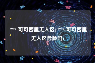  *** 可可西里无人区( *** 可可西里无人区危险吗)