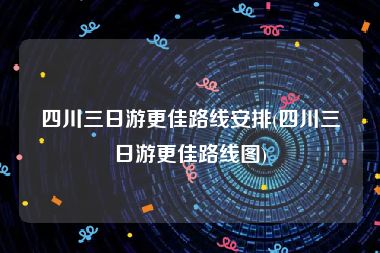 四川三日游更佳路线安排(四川三日游更佳路线图)