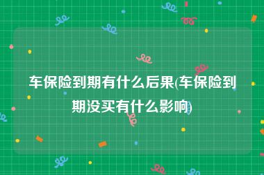 车保险到期有什么后果(车保险到期没买有什么影响)