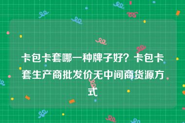 卡包卡套哪一种牌子好？卡包卡套生产商批发价无中间商货源方式