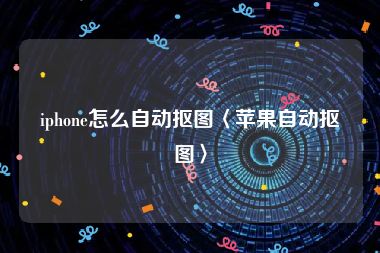 iphone怎么自动抠图〈苹果自动抠图〉