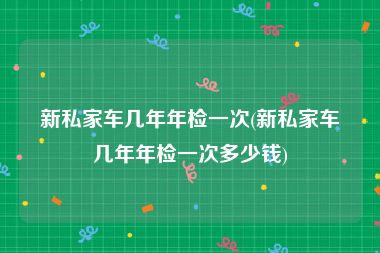 新私家车几年年检一次(新私家车几年年检一次多少钱)